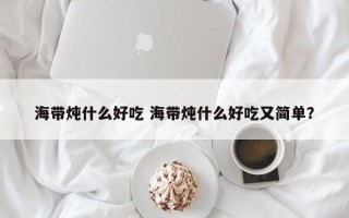 海带炖什么好吃 海带炖什么好吃又简单？