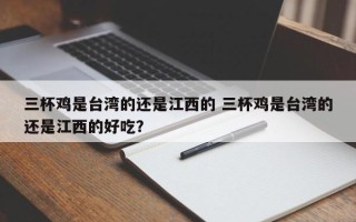 三杯鸡是台湾的还是江西的 三杯鸡是台湾的还是江西的好吃？