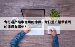 专打遗产继承官司的律师，专打遗产继承官司的律师有哪些？