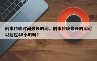 刑事传唤时间最长时间，刑事传唤最长时间可以超过48小时吗？