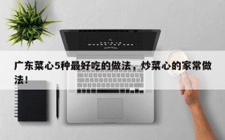 广东菜心5种最好吃的做法，炒菜心的家常做法！