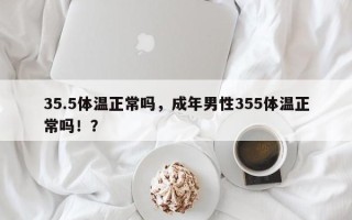 35.5体温正常吗，成年男性355体温正常吗！？