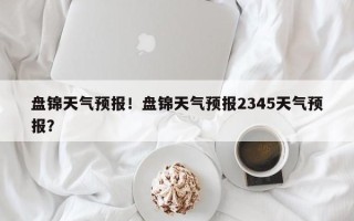 盘锦天气预报！盘锦天气预报2345天气预报？