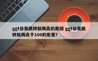 ggt谷氨酰转肽酶高的原因 ggt谷氨酰转肽酶高于100的危害？