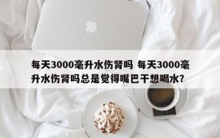 每天3000毫升水伤肾吗 每天3000毫升水伤肾吗总是觉得嘴巴干想喝水？