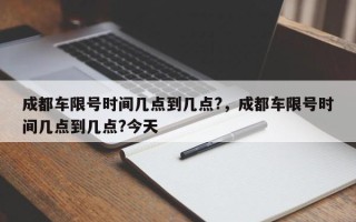 成都车限号时间几点到几点?，成都车限号时间几点到几点?今天