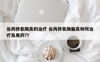 谷丙转氨酶高的治疗 谷丙转氨酶偏高如何治疗及用药?？