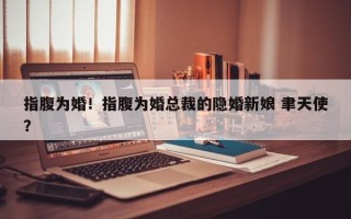 指腹为婚！指腹为婚总裁的隐婚新娘 聿天使？