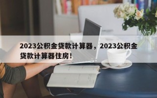 2023公积金贷款计算器，2023公积金贷款计算器住房！