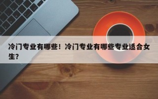冷门专业有哪些！冷门专业有哪些专业适合女生？