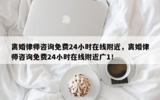 离婚律师咨询免费24小时在线附近，离婚律师咨询免费24小时在线附近广1！