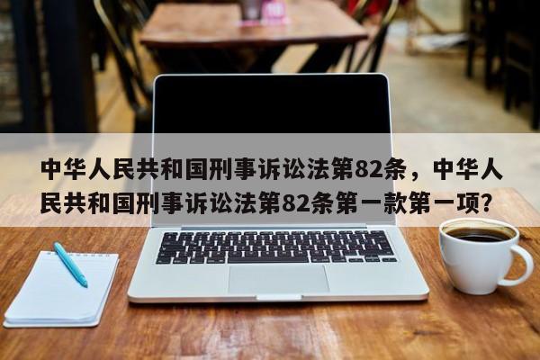 中华人民共和国刑事诉讼法第82条，中华人民共和国刑事诉讼法第82条第一款第一项？-第1张图片-发发鸭生活平台